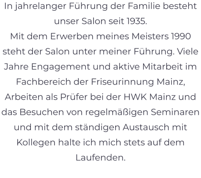 In jahrelanger Führung der Familie besteht unser Salon seit 1935.  Mit dem Erwerben meines Meisters 1990 steht der Salon unter meiner Führung. Viele Jahre Engagement und aktive Mitarbeit im Fachbereich der Friseurinnung Mainz, Arbeiten als Prüfer bei der HWK Mainz und das Besuchen von regelmäßigen Seminaren und mit dem ständigen Austausch mit Kollegen halte ich mich stets auf dem Laufenden.