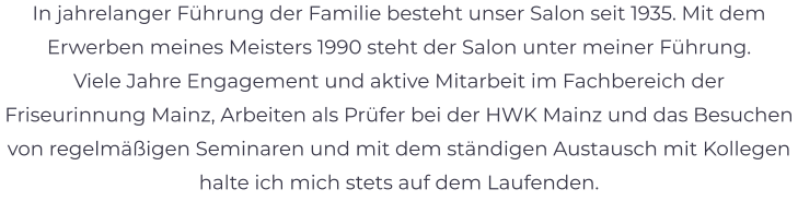 In jahrelanger Führung der Familie besteht unser Salon seit 1935. Mit dem Erwerben meines Meisters 1990 steht der Salon unter meiner Führung. Viele Jahre Engagement und aktive Mitarbeit im Fachbereich der Friseurinnung Mainz, Arbeiten als Prüfer bei der HWK Mainz und das Besuchen von regelmäßigen Seminaren und mit dem ständigen Austausch mit Kollegen halte ich mich stets auf dem Laufenden.