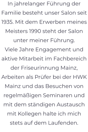 In jahrelanger Führung der Familie besteht unser Salon seit 1935. Mit dem Erwerben meines Meisters 1990 steht der Salon unter meiner Führung. Viele Jahre Engagement und aktive Mitarbeit im Fachbereich der Friseurinnung Mainz, Arbeiten als Prüfer bei der HWK Mainz und das Besuchen von regelmäßigen Seminaren und mit dem ständigen Austausch mit Kollegen halte ich mich stets auf dem Laufenden.