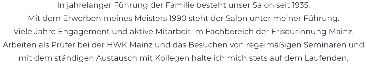 In jahrelanger Führung der Familie besteht unser Salon seit 1935.  Mit dem Erwerben meines Meisters 1990 steht der Salon unter meiner Führung. Viele Jahre Engagement und aktive Mitarbeit im Fachbereich der Friseurinnung Mainz, Arbeiten als Prüfer bei der HWK Mainz und das Besuchen von regelmäßigen Seminaren und mit dem ständigen Austausch mit Kollegen halte ich mich stets auf dem Laufenden.