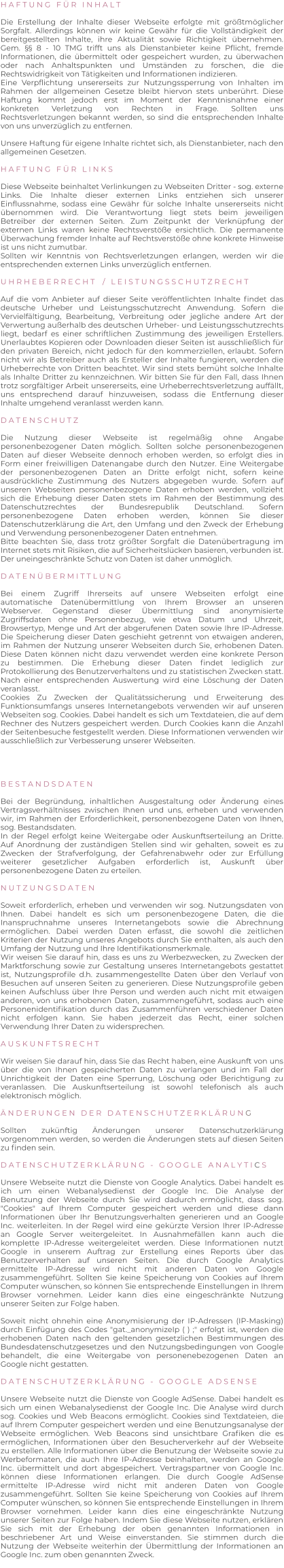 H A F T U N G   F Ü R   I N H A L T   Die Erstellung der Inhalte dieser Webseite erfolgte mit größtmöglicher Sorgfalt. Allerdings können wir keine Gewähr für die Vollständigkeit der bereitgestellten Inhalte, ihre Aktualität sowie Richtigkeit übernehmen. Gem. §§ 8 - 10 TMG trifft uns als Dienstanbieter keine Pflicht, fremde Informationen, die übermittelt oder gespeichert wurden, zu überwachen oder nach Anhaltspunkten und Umständen zu forschen, die die Rechtswidrigkeit von Tätigkeiten und Informationen indizieren. Eine Verpflichtung unsererseits zur Nutzungssperrung von Inhalten im Rahmen der allgemeinen Gesetze bleibt hiervon stets unberührt. Diese Haftung kommt jedoch erst im Moment der Kenntnisnahme einer konkreten Verletzung von Rechten in Frage. Sollten uns Rechtsverletzungen bekannt werden, so sind die entsprechenden Inhalte von uns unverzüglich zu entfernen.  Unsere Haftung für eigene Inhalte richtet sich, als Dienstanbieter, nach den allgemeinen Gesetzen.  H A F T U N G   F Ü R   L I N K S   Diese Webseite beinhaltet Verlinkungen zu Webseiten Dritter - sog. externe Links. Die Inhalte dieser externen Links entziehen sich unserer Einflussnahme, sodass eine Gewähr für solche Inhalte unsererseits nicht übernommen wird. Die Verantwortung liegt stets beim jeweiligen Betreiber der externen Seiten. Zum Zeitpunkt der Verknüpfung der externen Links waren keine Rechtsverstöße ersichtlich. Die permanente Überwachung fremder Inhalte auf Rechtsverstöße ohne konkrete Hinweise ist uns nicht zumutbar. Sollten wir Kenntnis von Rechtsverletzungen erlangen, werden wir die entsprechenden externen Links unverzüglich entfernen.  U H R H E B E R R E C H T    /   L E I S T U N G S S C H U T Z R E C H T  Auf die vom Anbieter auf dieser Seite veröffentlichten Inhalte findet das deutsche Urheber und Leistungsschutzrecht Anwendung. Sofern die Vervielfältigung, Bearbeitung, Verbreitung oder jegliche andere Art der Verwertung außerhalb des deutschen Urheber- und Leistungsschutzrechts liegt, bedarf es einer schriftlichen Zustimmung des jeweiligen Erstellers. Unerlaubtes Kopieren oder Downloaden dieser Seiten ist ausschließlich für den privaten Bereich, nicht jedoch für den kommerziellen, erlaubt. Sofern nicht wir als Betreiber auch als Ersteller der Inhalte fungieren, werden die Urheberrechte von Dritten beachtet. Wir sind stets bemüht solche Inhalte als Inhalte Dritter zu kennzeichnen. Wir bitten Sie für den Fall, dass Ihnen trotz sorgfältiger Arbeit unsererseits, eine Urheberrechtsverletzung auffällt, uns entsprechend darauf hinzuweisen, sodass die Entfernung dieser Inhalte umgehend veranlasst werden kann.  D A T E N S C H U T Z  Die Nutzung dieser Webseite ist regelmäßig ohne Angabe personenbezogener Daten möglich. Sollten solche personenbezogenen Daten auf dieser Webseite dennoch erhoben werden, so erfolgt dies in Form einer freiwilligen Datenangabe durch den Nutzer. Eine Weitergabe der personenbezogenen Daten an Dritte erfolgt nicht, sofern keine ausdrückliche Zustimmung des Nutzers abgegeben wurde. Sofern auf unseren Webseiten personenbezogene Daten erhoben werden, vollzieht sich die Erhebung dieser Daten stets im Rahmen der Bestimmung des Datenschutzrechtes der Bundesrepublik Deutschland. Sofern personenbezogene Daten erhoben werden, können Sie dieser Datenschutzerklärung die Art, den Umfang und den Zweck der Erhebung und Verwendung personenbezogener Daten entnehmen. Bitte beachten Sie, dass trotz größter Sorgfalt die Datenübertragung im Internet stets mit Risiken, die auf Sicherheitslücken basieren, verbunden ist. Der uneingeschränkte Schutz von Daten ist daher unmöglich.  D A T E N Ü B E R M I T T L U N G  Bei einem Zugriff Ihrerseits auf unsere Webseiten erfolgt eine automatische Datenübermittlung von Ihrem Browser an unseren Webserver. Gegenstand dieser Übermittlung sind anonymisierte Zugriffsdaten ohne Personenbezug, wie etwa Datum und Uhrzeit, Browsertyp, Menge und Art der abgerufenen Daten sowie Ihre IP-Adresse. Die Speicherung dieser Daten geschieht getrennt von etwaigen anderen, im Rahmen der Nutzung unserer Webseiten durch Sie, erhobenen Daten. Diese Daten können nicht dazu verwendet werden eine konkrete Person zu bestimmen. Die Erhebung dieser Daten findet lediglich zur Protokollierung des Benutzerverhaltens und zu statistischen Zwecken statt. Nach einer entsprechenden Auswertung wird eine Löschung der Daten veranlasst. Cookies Zu Zwecken der Qualitätssicherung und Erweiterung des Funktionsumfangs unseres Internetangebots verwenden wir auf unseren Webseiten sog. Cookies. Dabei handelt es sich um Textdateien, die auf dem Rechner des Nutzers gespeichert werden. Durch Cookies kann die Anzahl der Seitenbesuche festgestellt werden. Diese Informationen verwenden wir ausschließlich zur Verbesserung unserer Webseiten.     B E S T A N D S D A T E N  Bei der Begründung, inhaltlichen Ausgestaltung oder Änderung eines Vertragsverhältnisses zwischen Ihnen und uns, erheben und verwenden wir, im Rahmen der Erforderlichkeit, personenbezogene Daten von Ihnen, sog. Bestandsdaten. In der Regel erfolgt keine Weitergabe oder Auskunftserteilung an Dritte. Auf Anordnung der zuständigen Stellen sind wir gehalten, soweit es zu Zwecken der Strafverfolgung, der Gefahrenabwehr oder zur Erfüllung weiterer gesetzlicher Aufgaben erforderlich ist, Auskunft über personenbezogene Daten zu erteilen.  N U T Z U N G S D A T E N  Soweit erforderlich, erheben und verwenden wir sog. Nutzungsdaten von Ihnen. Dabei handelt es sich um personenbezogene Daten, die die Inanspruchnahme unseres Internetangebots sowie die Abrechnung ermöglichen. Dabei werden Daten erfasst, die sowohl die zeitlichen Kriterien der Nutzung unseres Angebots durch Sie enthalten, als auch den Umfang der Nutzung und Ihre Identifikationsmerkmale. Wir weisen Sie darauf hin, dass es uns zu Werbezwecken, zu Zwecken der Marktforschung sowie zur Gestaltung unseres Internetangebots gestattet ist, Nutzungsprofile d.h. zusammengestellte Daten über den Verlauf von Besuchen auf unseren Seiten zu generieren. Diese Nutzungsprofile geben keinen Aufschluss über Ihre Person und werden auch nicht mit etwaigen anderen, von uns erhobenen Daten, zusammengeführt, sodass auch eine Personenidentifikation durch das Zusammenführen verschiedener Daten nicht erfolgen kann. Sie haben jederzeit das Recht, einer solchen Verwendung Ihrer Daten zu widersprechen.  A U S K U N F T S R E C H T  Wir weisen Sie darauf hin, dass Sie das Recht haben, eine Auskunft von uns über die von Ihnen gespeicherten Daten zu verlangen und im Fall der Unrichtigkeit der Daten eine Sperrung, Löschung oder Berichtigung zu veranlassen. Die Auskunftserteilung ist sowohl telefonisch als auch elektronisch möglich.  Ä N D E R U N G E N   D E R   D A T E N S C H U T Z E R K L Ä R U N G  Sollten zukünftig Änderungen unserer Datenschutzerklärung vorgenommen werden, so werden die Änderungen stets auf diesen Seiten zu finden sein.  D A T E N S C H U T Z E R K L Ä R U N G   -   G O O G L E   A N A L Y T I C S  Unsere Webseite nutzt die Dienste von Google Analytics. Dabei handelt es ich um einen Webanalysedienst der Google Inc. Die Analyse der Benutzung der Webseite durch Sie wird dadurch ermöglicht, dass sog. "Cookies" auf Ihrem Computer gespeichert werden und diese dann Informationen über Ihr Benutzungsverhalten generieren und an Google Inc. weiterleiten. In der Regel wird eine gekürzte Version Ihrer IP-Adresse an Google Server weitergeleitet. In Ausnahmefällen kann auch die komplette IP-Adresse weitergeleitet werden. Diese Informationen nutzt Google in unserem Auftrag zur Erstellung eines Reports über das Benutzerverhalten auf unseren Seiten. Die durch Google Analytics ermittelte IP-Adresse wird nicht mit anderen Daten von Google zusammengeführt. Sollten Sie keine Speicherung von Cookies auf Ihrem Computer wünschen, so können Sie entsprechende Einstellungen in Ihrem Browser vornehmen. Leider kann dies eine eingeschränkte Nutzung unserer Seiten zur Folge haben.  Soweit nicht ohnehin eine Anonymisierung der IP-Adressen (IP-Masking) durch Einfügung des Codes "gat._anonymizeIp ( ) ;" erfolgt ist, werden die erhobenen Daten nach den geltenden gesetzlichen Bestimmungen des Bundesdatenschutzgesetzes und den Nutzungsbedingungen von Google behandelt, die eine Weitergabe von personenebezogenen Daten an Google nicht gestatten.  D A T E N S C H U T Z E R K L Ä R U N G   -   G O O G L E   A D S E N S E  Unsere Webseite nutzt die Dienste von Google AdSense. Dabei handelt es sich um einen Webanalysedienst der Google Inc. Die Analyse wird durch sog. Cookies und Web Beacons ermöglicht. Cookies sind Textdateien, die auf Ihrem Computer gespeichert werden und eine Benutzungsanalyse der Webseite ermöglichen. Web Beacons sind unsichtbare Grafiken die es ermöglichen, Informationen über den Besucherverkehr auf der Webseite zu erstellen. Alle Informationen über die Benutzung der Webseite sowie zu Werbeformaten, die auch Ihre IP-Adresse beinhalten, werden an Google Inc. übermittelt und dort abgespeichert. Vertragspartner von Google Inc. können diese Informationen erlangen. Die durch Google AdSense ermittelte IP-Adresse wird nicht mit anderen Daten von Google zusammengeführt. Sollten Sie keine Speicherung von Cookies auf Ihrem Computer wünschen, so können Sie entsprechende Einstellungen in Ihrem Browser vornehmen. Leider kann dies eine eingeschränkte Nutzung unserer Seiten zur Folge haben. Indem Sie diese Webseite nutzen, erklären Sie sich mit der Erhebung der oben genannten Informationen in beschriebener Art und Weise einverstanden. Sie stimmen durch die Nutzung der Webseite weiterhin der Übermittlung der Informationen an Google Inc. zum oben genannten Zweck.
