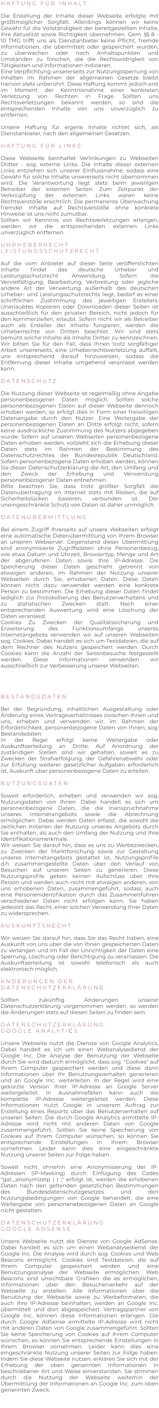 H A F T U N G   F Ü R   I N H A L T   Die Erstellung der Inhalte dieser Webseite erfolgte mit größtmöglicher Sorgfalt. Allerdings können wir keine Gewähr für die Vollständigkeit der bereitgestellten Inhalte, ihre Aktualität sowie Richtigkeit übernehmen. Gem. §§ 8 - 10 TMG trifft uns als Dienstanbieter keine Pflicht, fremde Informationen, die übermittelt oder gespeichert wurden, zu überwachen oder nach Anhaltspunkten und Umständen zu forschen, die die Rechtswidrigkeit von Tätigkeiten und Informationen indizieren. Eine Verpflichtung unsererseits zur Nutzungssperrung von Inhalten im Rahmen der allgemeinen Gesetze bleibt hiervon stets unberührt. Diese Haftung kommt jedoch erst im Moment der Kenntnisnahme einer konkreten Verletzung von Rechten in Frage. Sollten uns Rechtsverletzungen bekannt werden, so sind die entsprechenden Inhalte von uns unverzüglich zu entfernen.  Unsere Haftung für eigene Inhalte richtet sich, als Dienstanbieter, nach den allgemeinen Gesetzen.  H A F T U N G   F Ü R   L I N K S   Diese Webseite beinhaltet Verlinkungen zu Webseiten Dritter - sog. externe Links. Die Inhalte dieser externen Links entziehen sich unserer Einflussnahme, sodass eine Gewähr für solche Inhalte unsererseits nicht übernommen wird. Die Verantwortung liegt stets beim jeweiligen Betreiber der externen Seiten. Zum Zeitpunkt der Verknüpfung der externen Links waren keine Rechtsverstöße ersichtlich. Die permanente Überwachung fremder Inhalte auf Rechtsverstöße ohne konkrete Hinweise ist uns nicht zumutbar. Sollten wir Kenntnis von Rechtsverletzungen erlangen, werden wir die entsprechenden externen Links unverzüglich entfernen.  U H R H E B E R R E C H T L E I S T U N G S S C H U T Z R E C H T  Auf die vom Anbieter auf dieser Seite veröffentlichten Inhalte findet das deutsche Urheber und Leistungsschutzrecht Anwendung. Sofern die Vervielfältigung, Bearbeitung, Verbreitung oder jegliche andere Art der Verwertung außerhalb des deutschen Urheber- und Leistungsschutzrechts liegt, bedarf es einer schriftlichen Zustimmung des jeweiligen Erstellers. Unerlaubtes Kopieren oder Downloaden dieser Seiten ist ausschließlich für den privaten Bereich, nicht jedoch für den kommerziellen, erlaubt. Sofern nicht wir als Betreiber auch als Ersteller der Inhalte fungieren, werden die Urheberrechte von Dritten beachtet. Wir sind stets bemüht solche Inhalte als Inhalte Dritter zu kennzeichnen. Wir bitten Sie für den Fall, dass Ihnen trotz sorgfältiger Arbeit unsererseits, eine Urheberrechtsverletzung auffällt, uns entsprechend darauf hinzuweisen, sodass die Entfernung dieser Inhalte umgehend veranlasst werden kann.  D A T E N S C H U T Z  Die Nutzung dieser Webseite ist regelmäßig ohne Angabe personenbezogener Daten möglich. Sollten solche personenbezogenen Daten auf dieser Webseite dennoch erhoben werden, so erfolgt dies in Form einer freiwilligen Datenangabe durch den Nutzer. Eine Weitergabe der personenbezogenen Daten an Dritte erfolgt nicht, sofern keine ausdrückliche Zustimmung des Nutzers abgegeben wurde. Sofern auf unseren Webseiten personenbezogene Daten erhoben werden, vollzieht sich die Erhebung dieser Daten stets im Rahmen der Bestimmung des Datenschutzrechtes der Bundesrepublik Deutschland. Sofern personenbezogene Daten erhoben werden, können Sie dieser Datenschutzerklärung die Art, den Umfang und den Zweck der Erhebung und Verwendung personenbezogener Daten entnehmen. Bitte beachten Sie, dass trotz größter Sorgfalt die Datenübertragung im Internet stets mit Risiken, die auf Sicherheitslücken basieren, verbunden ist. Der uneingeschränkte Schutz von Daten ist daher unmöglich.  D A T E N Ü B E R M I T T L U N G  Bei einem Zugriff Ihrerseits auf unsere Webseiten erfolgt eine automatische Datenübermittlung von Ihrem Browser an unseren Webserver. Gegenstand dieser Übermittlung sind anonymisierte Zugriffsdaten ohne Personenbezug, wie etwa Datum und Uhrzeit, Browsertyp, Menge und Art der abgerufenen Daten sowie Ihre IP-Adresse. Die Speicherung dieser Daten geschieht getrennt von etwaigen anderen, im Rahmen der Nutzung unserer Webseiten durch Sie, erhobenen Daten. Diese Daten können nicht dazu verwendet werden eine konkrete Person zu bestimmen. Die Erhebung dieser Daten findet lediglich zur Protokollierung des Benutzerverhaltens und zu statistischen Zwecken statt. Nach einer entsprechenden Auswertung wird eine Löschung der Daten veranlasst. Cookies Zu Zwecken der Qualitätssicherung und Erweiterung des Funktionsumfangs unseres Internetangebots verwenden wir auf unseren Webseiten sog. Cookies. Dabei handelt es sich um Textdateien, die auf dem Rechner des Nutzers gespeichert werden. Durch Cookies kann die Anzahl der Seitenbesuche festgestellt werden. Diese Informationen verwenden wir ausschließlich zur Verbesserung unserer Webseiten.     B E S T A N D S D A T E N  Bei der Begründung, inhaltlichen Ausgestaltung oder Änderung eines Vertragsverhältnisses zwischen Ihnen und uns, erheben und verwenden wir, im Rahmen der Erforderlichkeit, personenbezogene Daten von Ihnen, sog. Bestandsdaten. In der Regel erfolgt keine Weitergabe oder Auskunftserteilung an Dritte. Auf Anordnung der zuständigen Stellen sind wir gehalten, soweit es zu Zwecken der Strafverfolgung, der Gefahrenabwehr oder zur Erfüllung weiterer gesetzlicher Aufgaben erforderlich ist, Auskunft über personenbezogene Daten zu erteilen.  N U T Z U N G S D A T E N  Soweit erforderlich, erheben und verwenden wir sog. Nutzungsdaten von Ihnen. Dabei handelt es sich um personenbezogene Daten, die die Inanspruchnahme unseres Internetangebots sowie die Abrechnung ermöglichen. Dabei werden Daten erfasst, die sowohl die zeitlichen Kriterien der Nutzung unseres Angebots durch Sie enthalten, als auch den Umfang der Nutzung und Ihre Identifikationsmerkmale. Wir weisen Sie darauf hin, dass es uns zu Werbezwecken, zu Zwecken der Marktforschung sowie zur Gestaltung unseres Internetangebots gestattet ist, Nutzungsprofile d.h. zusammengestellte Daten über den Verlauf von Besuchen auf unseren Seiten zu generieren. Diese Nutzungsprofile geben keinen Aufschluss über Ihre Person und werden auch nicht mit etwaigen anderen, von uns erhobenen Daten, zusammengeführt, sodass auch eine Personenidentifikation durch das Zusammenführen verschiedener Daten nicht erfolgen kann. Sie haben jederzeit das Recht, einer solchen Verwendung Ihrer Daten zu widersprechen.  A U S K U N F T S R E C H T  Wir weisen Sie darauf hin, dass Sie das Recht haben, eine Auskunft von uns über die von Ihnen gespeicherten Daten zu verlangen und im Fall der Unrichtigkeit der Daten eine Sperrung, Löschung oder Berichtigung zu veranlassen. Die Auskunftserteilung ist sowohl telefonisch als auch elektronisch möglich.  Ä N D E R U N G E N   D E R    D A T E N S C H U T Z E R K L Ä R U N G  Sollten zukünftig Änderungen unserer Datenschutzerklärung vorgenommen werden, so werden die Änderungen stets auf diesen Seiten zu finden sein.  D A T E N S C H U T Z E R K L Ä R U N G  G O O G L E   A N A L Y T I C S  Unsere Webseite nutzt die Dienste von Google Analytics. Dabei handelt es ich um einen Webanalysedienst der Google Inc. Die Analyse der Benutzung der Webseite durch Sie wird dadurch ermöglicht, dass sog. "Cookies" auf Ihrem Computer gespeichert werden und diese dann Informationen über Ihr Benutzungsverhalten generieren und an Google Inc. weiterleiten. In der Regel wird eine gekürzte Version Ihrer IP-Adresse an Google Server weitergeleitet. In Ausnahmefällen kann auch die komplette IP-Adresse weitergeleitet werden. Diese Informationen nutzt Google in unserem Auftrag zur Erstellung eines Reports über das Benutzerverhalten auf unseren Seiten. Die durch Google Analytics ermittelte IP-Adresse wird nicht mit anderen Daten von Google zusammengeführt. Sollten Sie keine Speicherung von Cookies auf Ihrem Computer wünschen, so können Sie entsprechende Einstellungen in Ihrem Browser vornehmen. Leider kann dies eine eingeschränkte Nutzung unserer Seiten zur Folge haben.  Soweit nicht ohnehin eine Anonymisierung der IP-Adressen (IP-Masking) durch Einfügung des Codes "gat._anonymizeIp ( ) ;" erfolgt ist, werden die erhobenen Daten nach den geltenden gesetzlichen Bestimmungen des Bundesdatenschutzgesetzes und den Nutzungsbedingungen von Google behandelt, die eine Weitergabe von personenebezogenen Daten an Google nicht gestatten.  D A T E N S C H U T Z E R K L Ä R U N G   G O O G L E   A D S E N S E  Unsere Webseite nutzt die Dienste von Google AdSense. Dabei handelt es sich um einen Webanalysedienst der Google Inc. Die Analyse wird durch sog. Cookies und Web Beacons ermöglicht. Cookies sind Textdateien, die auf Ihrem Computer gespeichert werden und eine Benutzungsanalyse der Webseite ermöglichen. Web Beacons sind unsichtbare Grafiken die es ermöglichen, Informationen über den Besucherverkehr auf der Webseite zu erstellen. Alle Informationen über die Benutzung der Webseite sowie zu Werbeformaten, die auch Ihre IP-Adresse beinhalten, werden an Google Inc. übermittelt und dort abgespeichert. Vertragspartner von Google Inc. können diese Informationen erlangen. Die durch Google AdSense ermittelte IP-Adresse wird nicht mit anderen Daten von Google zusammengeführt. Sollten Sie keine Speicherung von Cookies auf Ihrem Computer wünschen, so können Sie entsprechende Einstellungen in Ihrem Browser vornehmen. Leider kann dies eine eingeschränkte Nutzung unserer Seiten zur Folge haben. Indem Sie diese Webseite nutzen, erklären Sie sich mit der Erhebung der oben genannten Informationen in beschriebener Art und Weise einverstanden. Sie stimmen durch die Nutzung der Webseite weiterhin der Übermittlung der Informationen an Google Inc. zum oben genannten Zweck.