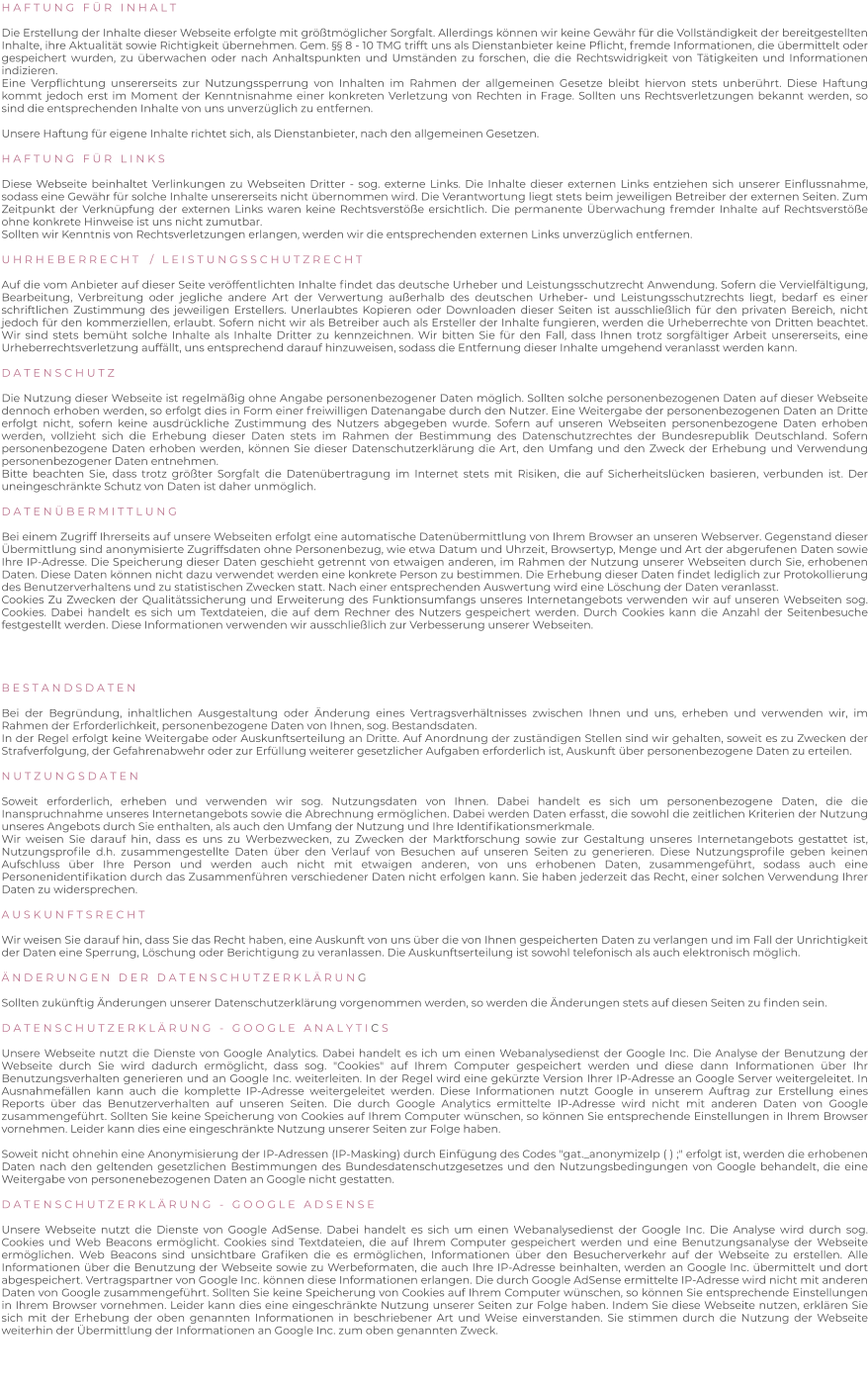 H A F T U N G   F Ü R   I N H A L T   Die Erstellung der Inhalte dieser Webseite erfolgte mit größtmöglicher Sorgfalt. Allerdings können wir keine Gewähr für die Vollständigkeit der bereitgestellten Inhalte, ihre Aktualität sowie Richtigkeit übernehmen. Gem. §§ 8 - 10 TMG trifft uns als Dienstanbieter keine Pflicht, fremde Informationen, die übermittelt oder gespeichert wurden, zu überwachen oder nach Anhaltspunkten und Umständen zu forschen, die die Rechtswidrigkeit von Tätigkeiten und Informationen indizieren. Eine Verpflichtung unsererseits zur Nutzungssperrung von Inhalten im Rahmen der allgemeinen Gesetze bleibt hiervon stets unberührt. Diese Haftung kommt jedoch erst im Moment der Kenntnisnahme einer konkreten Verletzung von Rechten in Frage. Sollten uns Rechtsverletzungen bekannt werden, so sind die entsprechenden Inhalte von uns unverzüglich zu entfernen.  Unsere Haftung für eigene Inhalte richtet sich, als Dienstanbieter, nach den allgemeinen Gesetzen.  H A F T U N G   F Ü R   L I N K S   Diese Webseite beinhaltet Verlinkungen zu Webseiten Dritter - sog. externe Links. Die Inhalte dieser externen Links entziehen sich unserer Einflussnahme, sodass eine Gewähr für solche Inhalte unsererseits nicht übernommen wird. Die Verantwortung liegt stets beim jeweiligen Betreiber der externen Seiten. Zum Zeitpunkt der Verknüpfung der externen Links waren keine Rechtsverstöße ersichtlich. Die permanente Überwachung fremder Inhalte auf Rechtsverstöße ohne konkrete Hinweise ist uns nicht zumutbar. Sollten wir Kenntnis von Rechtsverletzungen erlangen, werden wir die entsprechenden externen Links unverzüglich entfernen.  U H R H E B E R R E C H T    /   L E I S T U N G S S C H U T Z R E C H T  Auf die vom Anbieter auf dieser Seite veröffentlichten Inhalte findet das deutsche Urheber und Leistungsschutzrecht Anwendung. Sofern die Vervielfältigung, Bearbeitung, Verbreitung oder jegliche andere Art der Verwertung außerhalb des deutschen Urheber- und Leistungsschutzrechts liegt, bedarf es einer schriftlichen Zustimmung des jeweiligen Erstellers. Unerlaubtes Kopieren oder Downloaden dieser Seiten ist ausschließlich für den privaten Bereich, nicht jedoch für den kommerziellen, erlaubt. Sofern nicht wir als Betreiber auch als Ersteller der Inhalte fungieren, werden die Urheberrechte von Dritten beachtet. Wir sind stets bemüht solche Inhalte als Inhalte Dritter zu kennzeichnen. Wir bitten Sie für den Fall, dass Ihnen trotz sorgfältiger Arbeit unsererseits, eine Urheberrechtsverletzung auffällt, uns entsprechend darauf hinzuweisen, sodass die Entfernung dieser Inhalte umgehend veranlasst werden kann.  D A T E N S C H U T Z  Die Nutzung dieser Webseite ist regelmäßig ohne Angabe personenbezogener Daten möglich. Sollten solche personenbezogenen Daten auf dieser Webseite dennoch erhoben werden, so erfolgt dies in Form einer freiwilligen Datenangabe durch den Nutzer. Eine Weitergabe der personenbezogenen Daten an Dritte erfolgt nicht, sofern keine ausdrückliche Zustimmung des Nutzers abgegeben wurde. Sofern auf unseren Webseiten personenbezogene Daten erhoben werden, vollzieht sich die Erhebung dieser Daten stets im Rahmen der Bestimmung des Datenschutzrechtes der Bundesrepublik Deutschland. Sofern personenbezogene Daten erhoben werden, können Sie dieser Datenschutzerklärung die Art, den Umfang und den Zweck der Erhebung und Verwendung personenbezogener Daten entnehmen. Bitte beachten Sie, dass trotz größter Sorgfalt die Datenübertragung im Internet stets mit Risiken, die auf Sicherheitslücken basieren, verbunden ist. Der uneingeschränkte Schutz von Daten ist daher unmöglich.  D A T E N Ü B E R M I T T L U N G  Bei einem Zugriff Ihrerseits auf unsere Webseiten erfolgt eine automatische Datenübermittlung von Ihrem Browser an unseren Webserver. Gegenstand dieser Übermittlung sind anonymisierte Zugriffsdaten ohne Personenbezug, wie etwa Datum und Uhrzeit, Browsertyp, Menge und Art der abgerufenen Daten sowie Ihre IP-Adresse. Die Speicherung dieser Daten geschieht getrennt von etwaigen anderen, im Rahmen der Nutzung unserer Webseiten durch Sie, erhobenen Daten. Diese Daten können nicht dazu verwendet werden eine konkrete Person zu bestimmen. Die Erhebung dieser Daten findet lediglich zur Protokollierung des Benutzerverhaltens und zu statistischen Zwecken statt. Nach einer entsprechenden Auswertung wird eine Löschung der Daten veranlasst. Cookies Zu Zwecken der Qualitätssicherung und Erweiterung des Funktionsumfangs unseres Internetangebots verwenden wir auf unseren Webseiten sog. Cookies. Dabei handelt es sich um Textdateien, die auf dem Rechner des Nutzers gespeichert werden. Durch Cookies kann die Anzahl der Seitenbesuche festgestellt werden. Diese Informationen verwenden wir ausschließlich zur Verbesserung unserer Webseiten.     B E S T A N D S D A T E N  Bei der Begründung, inhaltlichen Ausgestaltung oder Änderung eines Vertragsverhältnisses zwischen Ihnen und uns, erheben und verwenden wir, im Rahmen der Erforderlichkeit, personenbezogene Daten von Ihnen, sog. Bestandsdaten. In der Regel erfolgt keine Weitergabe oder Auskunftserteilung an Dritte. Auf Anordnung der zuständigen Stellen sind wir gehalten, soweit es zu Zwecken der Strafverfolgung, der Gefahrenabwehr oder zur Erfüllung weiterer gesetzlicher Aufgaben erforderlich ist, Auskunft über personenbezogene Daten zu erteilen.  N U T Z U N G S D A T E N  Soweit erforderlich, erheben und verwenden wir sog. Nutzungsdaten von Ihnen. Dabei handelt es sich um personenbezogene Daten, die die Inanspruchnahme unseres Internetangebots sowie die Abrechnung ermöglichen. Dabei werden Daten erfasst, die sowohl die zeitlichen Kriterien der Nutzung unseres Angebots durch Sie enthalten, als auch den Umfang der Nutzung und Ihre Identifikationsmerkmale. Wir weisen Sie darauf hin, dass es uns zu Werbezwecken, zu Zwecken der Marktforschung sowie zur Gestaltung unseres Internetangebots gestattet ist, Nutzungsprofile d.h. zusammengestellte Daten über den Verlauf von Besuchen auf unseren Seiten zu generieren. Diese Nutzungsprofile geben keinen Aufschluss über Ihre Person und werden auch nicht mit etwaigen anderen, von uns erhobenen Daten, zusammengeführt, sodass auch eine Personenidentifikation durch das Zusammenführen verschiedener Daten nicht erfolgen kann. Sie haben jederzeit das Recht, einer solchen Verwendung Ihrer Daten zu widersprechen.  A U S K U N F T S R E C H T  Wir weisen Sie darauf hin, dass Sie das Recht haben, eine Auskunft von uns über die von Ihnen gespeicherten Daten zu verlangen und im Fall der Unrichtigkeit der Daten eine Sperrung, Löschung oder Berichtigung zu veranlassen. Die Auskunftserteilung ist sowohl telefonisch als auch elektronisch möglich.  Ä N D E R U N G E N   D E R   D A T E N S C H U T Z E R K L Ä R U N G  Sollten zukünftig Änderungen unserer Datenschutzerklärung vorgenommen werden, so werden die Änderungen stets auf diesen Seiten zu finden sein.  D A T E N S C H U T Z E R K L Ä R U N G   -   G O O G L E   A N A L Y T I C S  Unsere Webseite nutzt die Dienste von Google Analytics. Dabei handelt es ich um einen Webanalysedienst der Google Inc. Die Analyse der Benutzung der Webseite durch Sie wird dadurch ermöglicht, dass sog. "Cookies" auf Ihrem Computer gespeichert werden und diese dann Informationen über Ihr Benutzungsverhalten generieren und an Google Inc. weiterleiten. In der Regel wird eine gekürzte Version Ihrer IP-Adresse an Google Server weitergeleitet. In Ausnahmefällen kann auch die komplette IP-Adresse weitergeleitet werden. Diese Informationen nutzt Google in unserem Auftrag zur Erstellung eines Reports über das Benutzerverhalten auf unseren Seiten. Die durch Google Analytics ermittelte IP-Adresse wird nicht mit anderen Daten von Google zusammengeführt. Sollten Sie keine Speicherung von Cookies auf Ihrem Computer wünschen, so können Sie entsprechende Einstellungen in Ihrem Browser vornehmen. Leider kann dies eine eingeschränkte Nutzung unserer Seiten zur Folge haben.  Soweit nicht ohnehin eine Anonymisierung der IP-Adressen (IP-Masking) durch Einfügung des Codes "gat._anonymizeIp ( ) ;" erfolgt ist, werden die erhobenen Daten nach den geltenden gesetzlichen Bestimmungen des Bundesdatenschutzgesetzes und den Nutzungsbedingungen von Google behandelt, die eine Weitergabe von personenebezogenen Daten an Google nicht gestatten.  D A T E N S C H U T Z E R K L Ä R U N G   -   G O O G L E   A D S E N S E  Unsere Webseite nutzt die Dienste von Google AdSense. Dabei handelt es sich um einen Webanalysedienst der Google Inc. Die Analyse wird durch sog. Cookies und Web Beacons ermöglicht. Cookies sind Textdateien, die auf Ihrem Computer gespeichert werden und eine Benutzungsanalyse der Webseite ermöglichen. Web Beacons sind unsichtbare Grafiken die es ermöglichen, Informationen über den Besucherverkehr auf der Webseite zu erstellen. Alle Informationen über die Benutzung der Webseite sowie zu Werbeformaten, die auch Ihre IP-Adresse beinhalten, werden an Google Inc. übermittelt und dort abgespeichert. Vertragspartner von Google Inc. können diese Informationen erlangen. Die durch Google AdSense ermittelte IP-Adresse wird nicht mit anderen Daten von Google zusammengeführt. Sollten Sie keine Speicherung von Cookies auf Ihrem Computer wünschen, so können Sie entsprechende Einstellungen in Ihrem Browser vornehmen. Leider kann dies eine eingeschränkte Nutzung unserer Seiten zur Folge haben. Indem Sie diese Webseite nutzen, erklären Sie sich mit der Erhebung der oben genannten Informationen in beschriebener Art und Weise einverstanden. Sie stimmen durch die Nutzung der Webseite weiterhin der Übermittlung der Informationen an Google Inc. zum oben genannten Zweck.